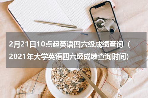 2月21日10点起英语四六级成绩查询(2021年大学英语四六级成绩查询时间)