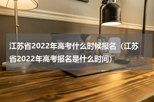 江苏省2022年高考什么时候报名（江苏省2022年高考报名是什么时间）