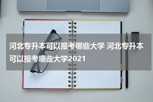 河北专升本可以报考哪些大学 河北专升本可以报考哪些大学2021