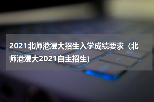 2021北师港浸大招生入学成绩要求(北师港浸大2021自主招生)
