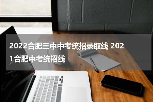 2022合肥三中中考统招录取线 2021合肥中考统招线