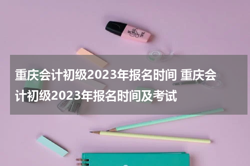 重庆会计初级2023年报名时间 重庆会计初级2023年报名时间及考试