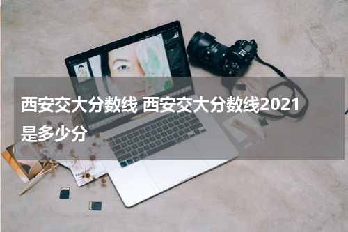 西安交大分数线 西安交大分数线2021是多少分