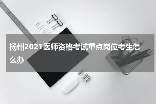 扬州2021医师资格考试重点岗位考生怎么办