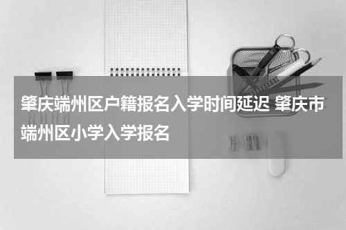 肇庆端州区户籍报名入学时间延迟 肇庆市端州区小学入学报名