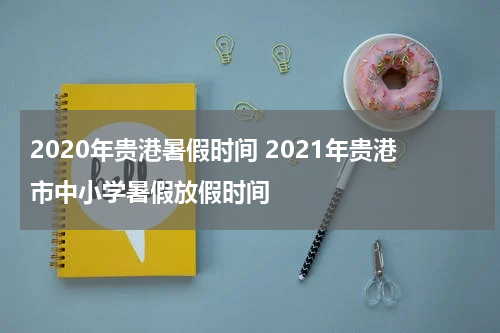 2020年贵港暑假时间 2021年贵港市中小学暑假放假时间
