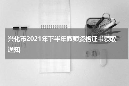 兴化市2021年下半年教师资格证书领取通知