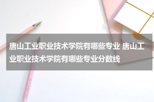 唐山工业职业技术学院有哪些专业 唐山工业职业技术学院有哪些专业分数线