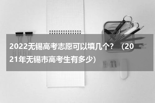 2022无锡高考志愿可以填几个？（2021年无锡市高考生有多少）