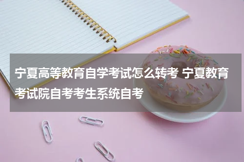 宁夏高等教育自学考试怎么转考 宁夏教育考试院自考考生系统自考