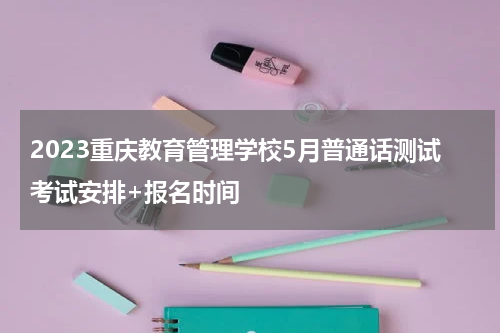 2023重庆教育管理学校5月普通话测试考试安排+报名时间
