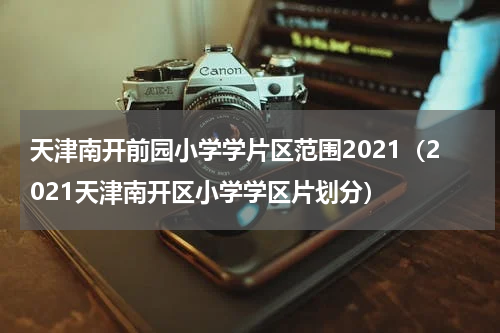 天津南开前园小学学片区范围2021（2021天津南开区小学学区片划分）