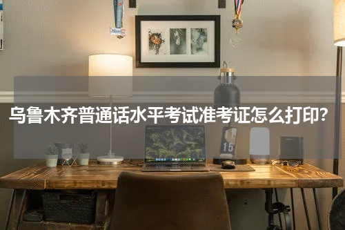 乌鲁木齐普通话水平考试准考证怎么打印？