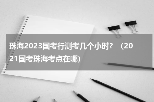 珠海2023国考行测考几个小时？（2021国考珠海考点在哪）