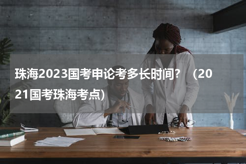 珠海2023国考申论考多长时间？（2021国考珠海考点）