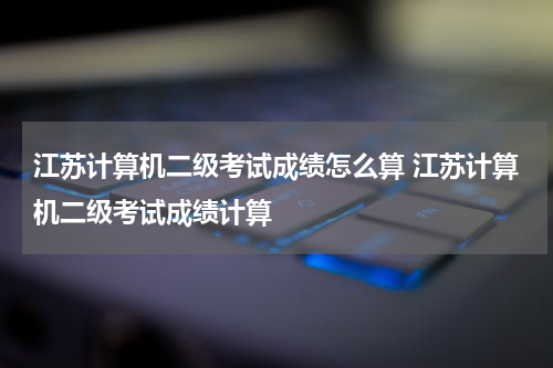 江苏计算机二级考试成绩怎么算 江苏计算机二级考试成绩计算