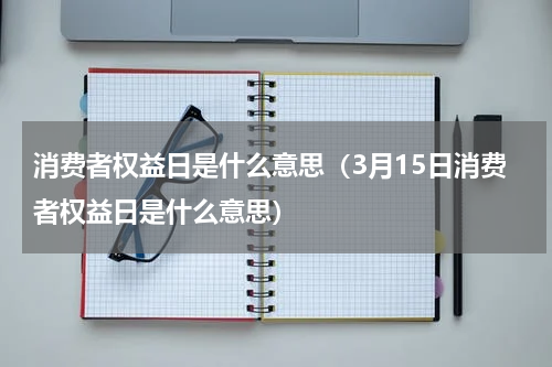 消费者权益日是什么意思（3月15日消费者权益日是什么意思）