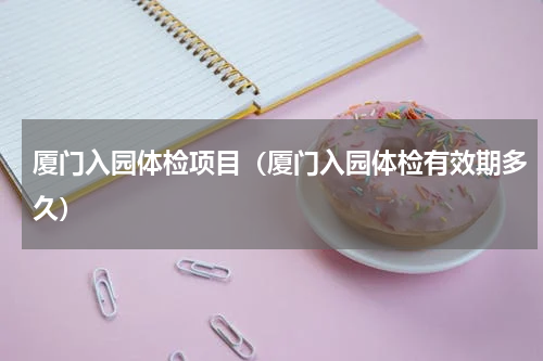 厦门入园体检项目（厦门入园体检有效期多久）