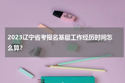 2023辽宁省考报名基层工作经历时间怎么算？