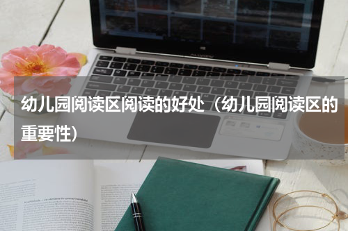 幼儿园阅读区阅读的好处（幼儿园阅读区的重要性）