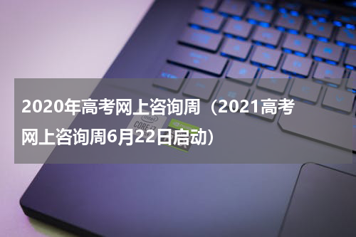 2020年高考网上咨询周(2021高考网上咨询周6月22日启动)