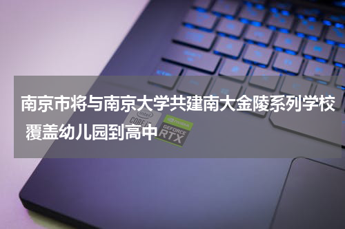 南京市将与南京大学共建南大金陵系列学校 覆盖幼儿园到高中