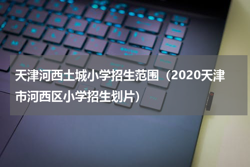 天津河西土城小学招生范围(2020天津市河西区小学招生划片)