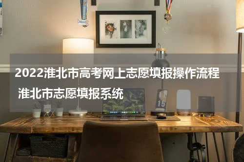 2022淮北市高考网上志愿填报操作流程 淮北市志愿填报系统