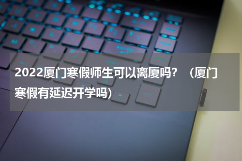 2022厦门寒假师生可以离厦吗？（厦门寒假有延迟开学吗）
