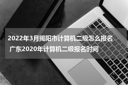 2022年3月揭阳市计算机二级怎么报名 广东2020年计算机二级报名时间