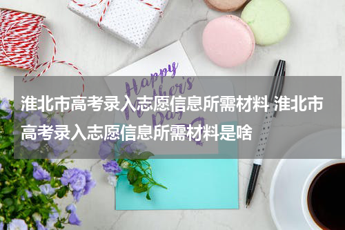 淮北市高考录入志愿信息所需材料 淮北市高考录入志愿信息所需材料是啥