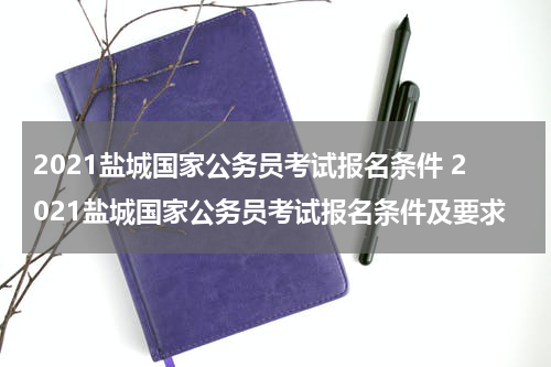 2021盐城国家公务员考试报名条件 2021盐城国家公务员考试报名条件及要求