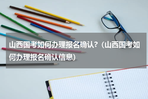 山西国考如何办理报名确认?（山西国考如何办理报名确认信息）