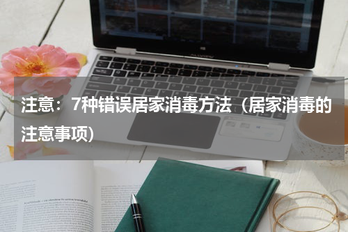 注意：7种错误居家消毒方法（居家消毒的注意事项）