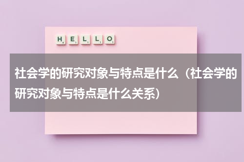社会学的研究对象与特点是什么（社会学的研究对象与特点是什么关系）