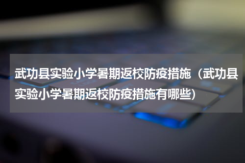 武功县实验小学暑期返校防疫措施（武功县实验小学暑期返校防疫措施有哪些）