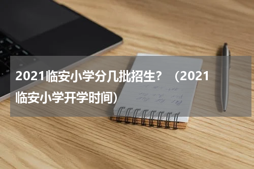 2021临安小学分几批招生?(2021临安小学开学时间)