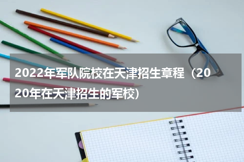 2022年军队院校在天津招生章程（2020年在天津招生的军校）