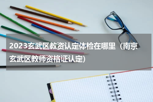 2023玄武区教资认定体检在哪里（南京玄武区教师资格证认定）