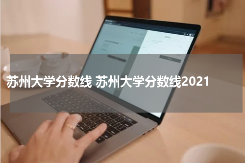 苏州大学分数线 苏州大学分数线2021