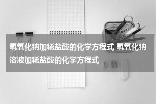 氢氧化钠加稀盐酸的化学方程式 氢氧化钠溶液加稀盐酸的化学方程式