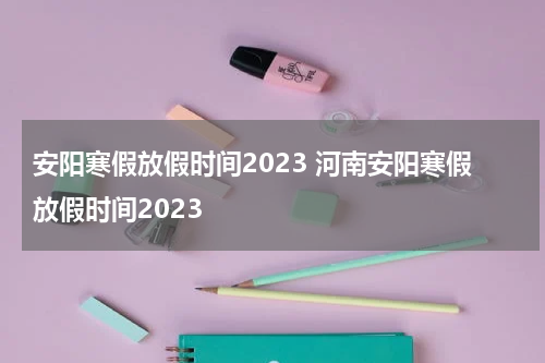 安阳寒假放假时间2023 河南安阳寒假放假时间2023