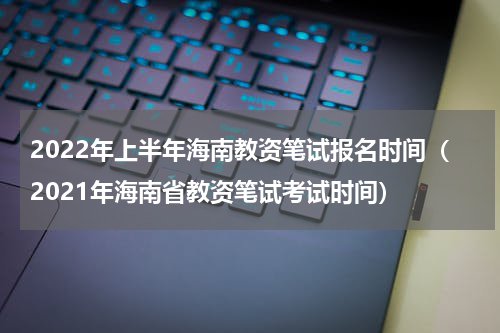 2022年上半年海南教资笔试报名时间（2021年海南省教资笔试考试时间）