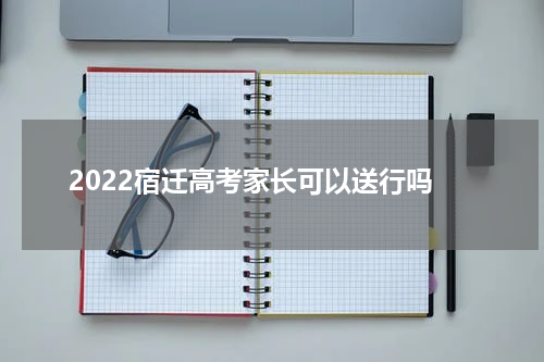 2022宿迁高考家长可以送行吗