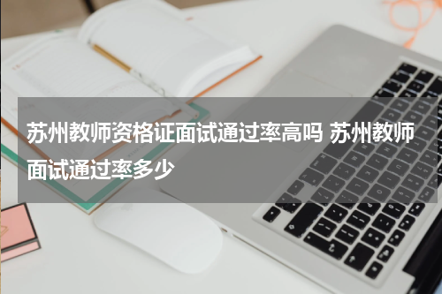 苏州教师资格证面试通过率高吗 苏州教师面试通过率多少