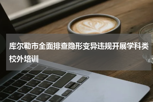 库尔勒市全面排查隐形变异违规开展学科类校外培训