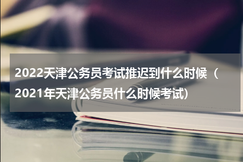 2022天津公务员考试推迟到什么时候（2021年天津公务员什么时候考试）