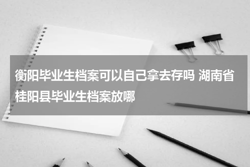 衡阳毕业生档案可以自己拿去存吗 湖南省桂阳县毕业生档案放哪