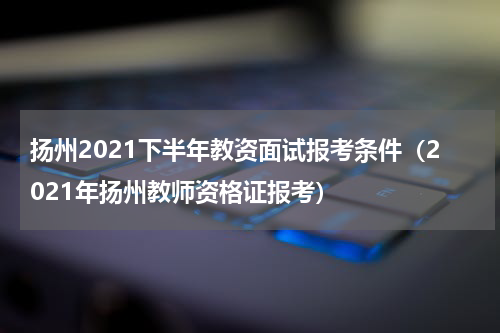 扬州2021下半年教资面试报考条件（2021年扬州教师资格证报考）
