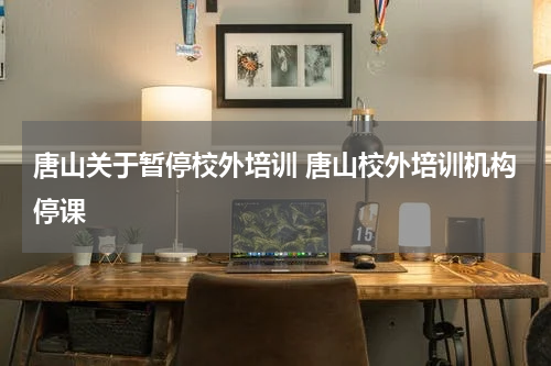 唐山关于暂停校外培训 唐山校外培训机构停课